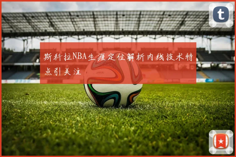 斯科拉NBA生涯定位解析内线技术特点引关注