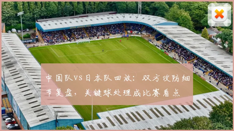 中国队vs日本队回放：双方攻防细节复盘，关键球处理成比赛看点