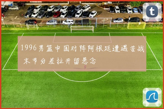1996男篮中国对阵阿根廷遭遇苦战 末节分差拉开留悬念