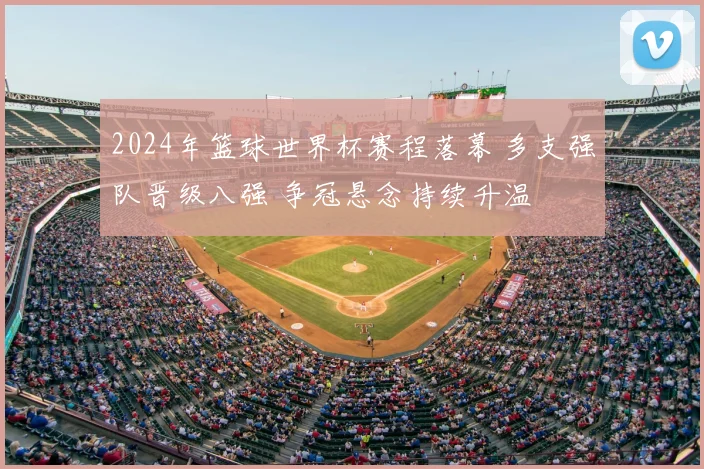 2024年篮球世界杯赛程落幕 多支强队晋级八强 争冠悬念持续升温