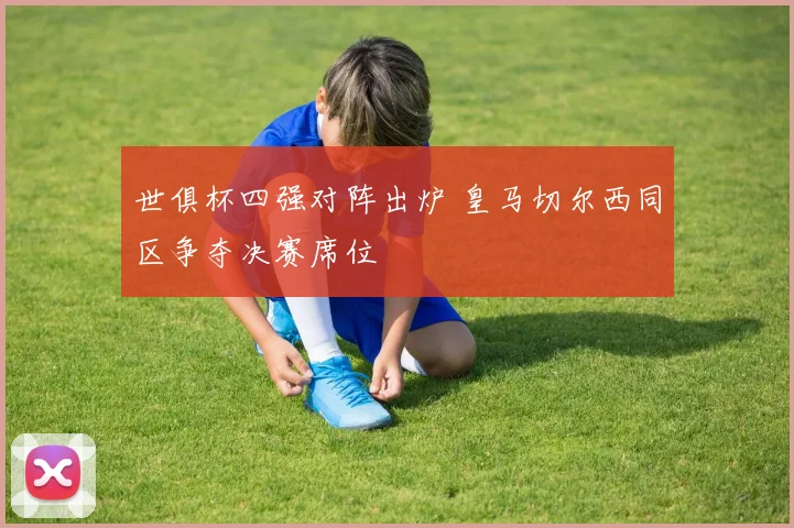 世俱杯四强对阵出炉 皇马切尔西同区争夺决赛席位