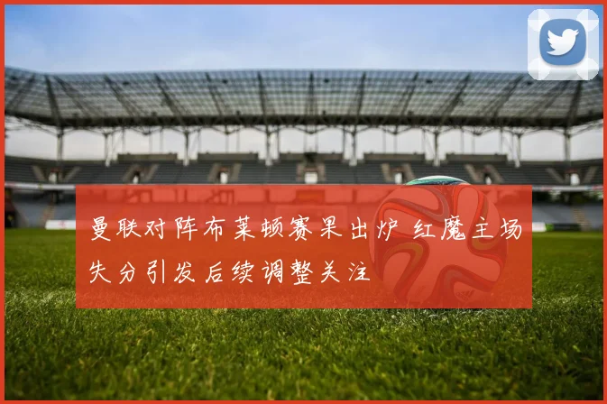 曼联对阵布莱顿赛果出炉 红魔主场失分引发后续调整关注