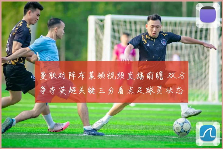 曼联对阵布莱顿视频直播前瞻 双方争夺英超关键三分看点足球员状态