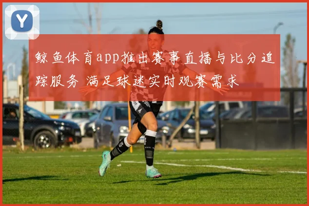 鲸鱼体育app推出赛事直播与比分追踪服务 满足球迷实时观赛需求