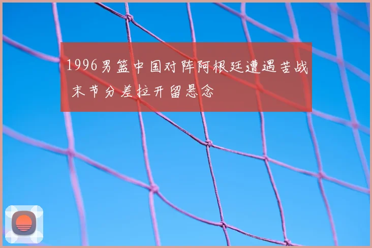 1996男篮中国对阵阿根廷遭遇苦战 末节分差拉开留悬念