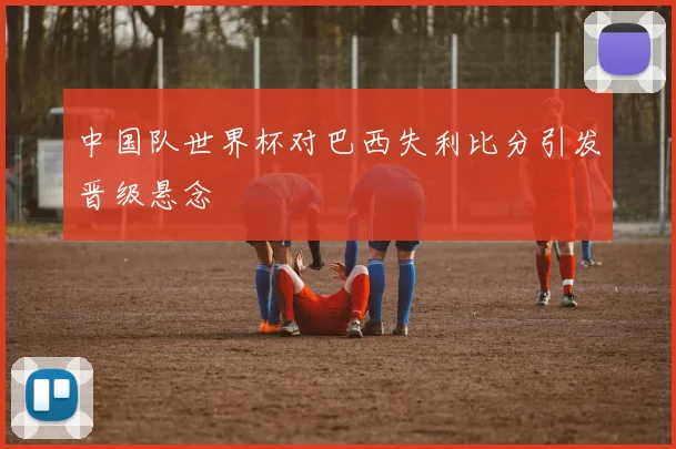 中国队世界杯对巴西失利比分引发晋级悬念