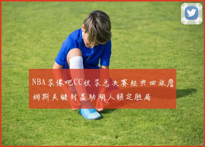 NBA录像吧CC收录总决赛经典回放詹姆斯关键封盖助湖人锁定胜局