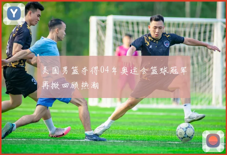 美国男篮夺得04年奥运会篮球冠军再掀回顾热潮