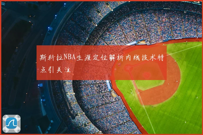 斯科拉NBA生涯定位解析内线技术特点引关注