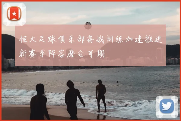 恒大足球俱乐部备战训练加速推进新赛季阵容磨合可期