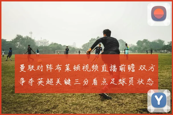 曼联对阵布莱顿视频直播前瞻 双方争夺英超关键三分看点足球员状态
