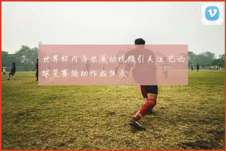 世界杯内马尔滚动视频引关注 巴西球星赛场动作成焦点