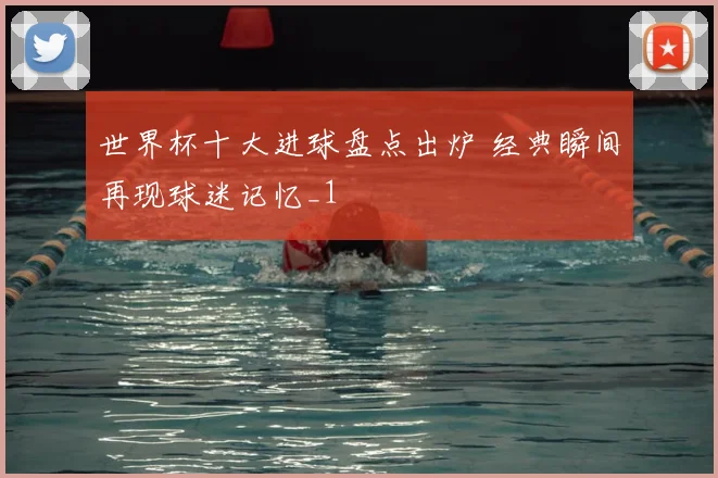 世界杯十大进球盘点出炉 经典瞬间再现球迷记忆_1